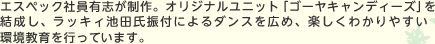 エスペック社員有志が制作。オリジナルユニット「ゴーヤキャンディーズ」を結成し、ラッキィ池田氏振付によるダンスを広め、楽しくわかりやすい環境教育を行っています。 