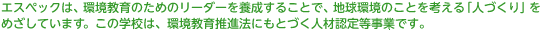 エスペックは、環境教育のためのリーダーを養成することで、地球環境のことを考える「人づくり」をめざしています。この学校は、環境教育推進法にもとづく人材認定等事業です。