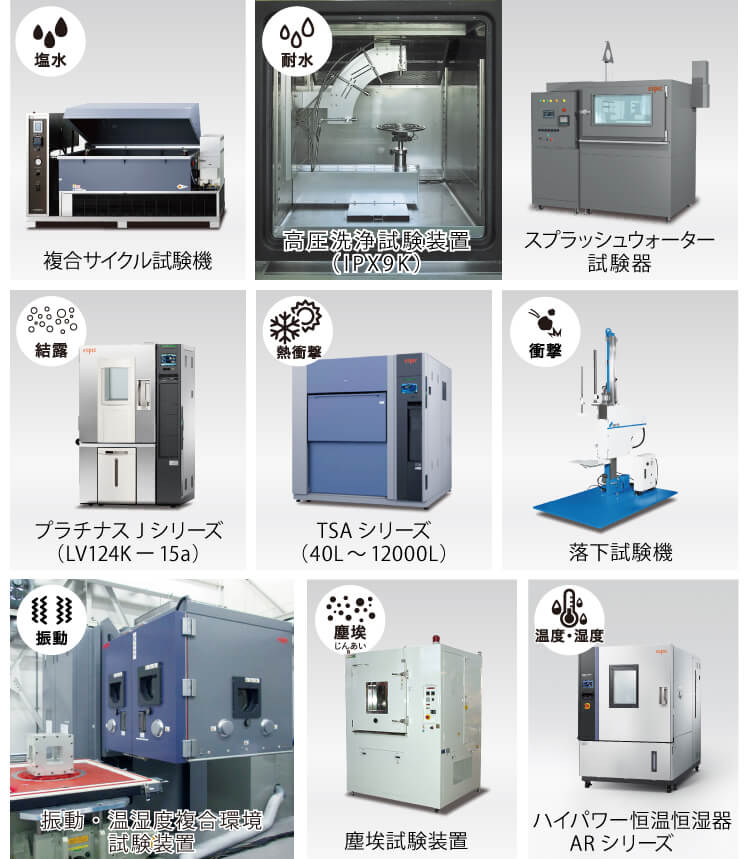 複合サイクル試験機、高圧洗浄試験装置(IPX9K)、 スプラッシュウォーター試験器、プラチナスJシリーズ(LV124K-15a)、TSAシリーズ(40L~12000L)、落下試験機、振動・温湿度複合環境試験装置、塵埃試験装置、ハイパワー恒温恒湿器ARシリーズ