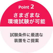 Point 2 さまざまな環境試験が可能 試験条件に最適な装置をご提案